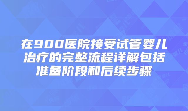 在900医院接受试管婴儿治疗的完整流程详解包括准备阶段和后续步骤