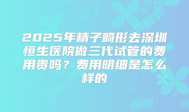 2025年精子畸形去深圳恒生医院做三代试管的费用贵吗?费用明细是怎么样的