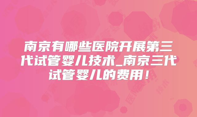 南京有哪些医院开展第三代试管婴儿技术_南京三代试管婴儿的费用！
