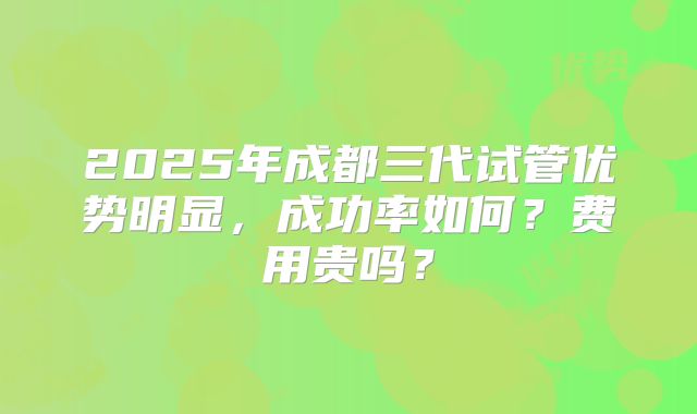 2025年成都三代试管优势明显，成功率如何？费用贵吗？