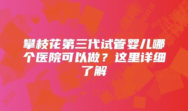 攀枝花第三代试管婴儿哪个医院可以做？这里详细了解