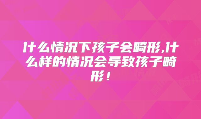 什么情况下孩子会畸形,什么样的情况会导致孩子畸形！