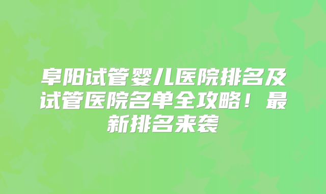 阜阳试管婴儿医院排名及试管医院名单全攻略！最新排名来袭