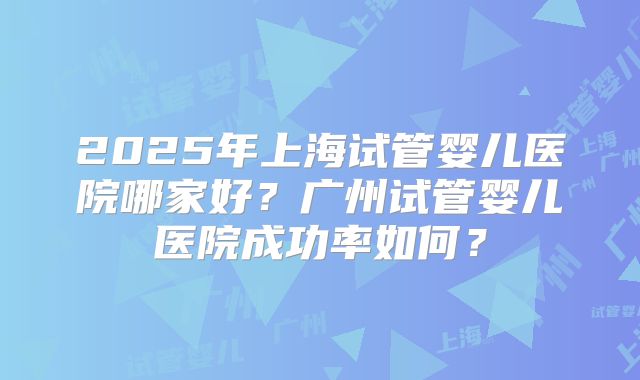 2025年上海试管婴儿医院哪家好？广州试管婴儿医院成功率如何？