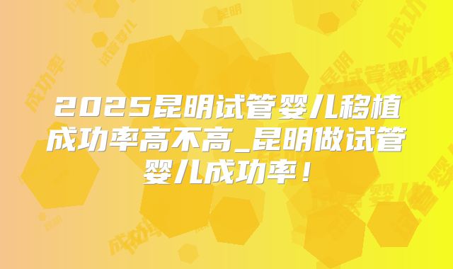 2025昆明试管婴儿移植成功率高不高_昆明做试管婴儿成功率！