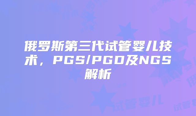 俄罗斯第三代试管婴儿技术，PGS/PGD及NGS解析