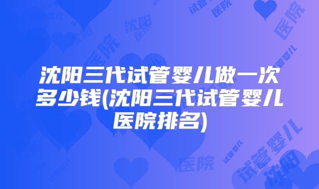 沈阳三代试管婴儿做一次多少钱(沈阳三代试管婴儿医院排名)
