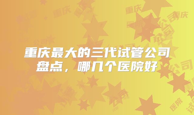 重庆最大的三代试管公司盘点，哪几个医院好