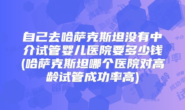 自己去哈萨克斯坦没有中介试管婴儿医院要多少钱(哈萨克斯坦哪个医院对高龄试管成功率高)