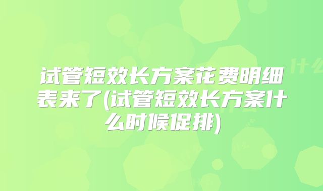 试管短效长方案花费明细表来了(试管短效长方案什么时候促排)