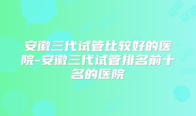 安徽三代试管比较好的医院-安徽三代试管排名前十名的医院