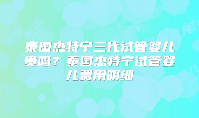 泰国杰特宁三代试管婴儿贵吗？泰国杰特宁试管婴儿费用明细