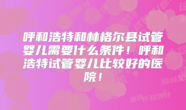 呼和浩特和林格尔县试管婴儿需要什么条件！呼和浩特试管婴儿比较好的医院！