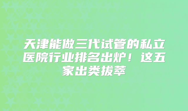 天津能做三代试管的私立医院行业排名出炉！这五家出类拔萃