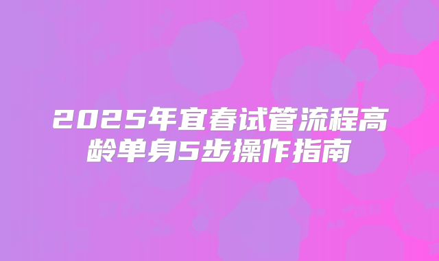 2025年宜春试管流程高龄单身5步操作指南