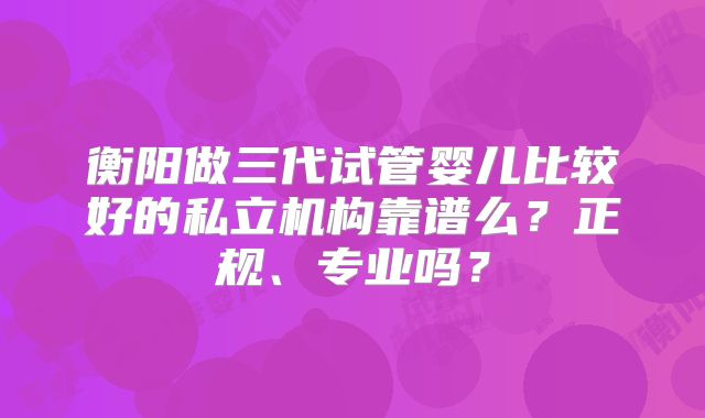 衡阳做三代试管婴儿比较好的私立机构靠谱么？正规、专业吗？