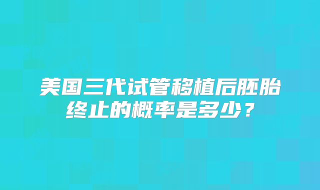 美国三代试管移植后胚胎终止的概率是多少？