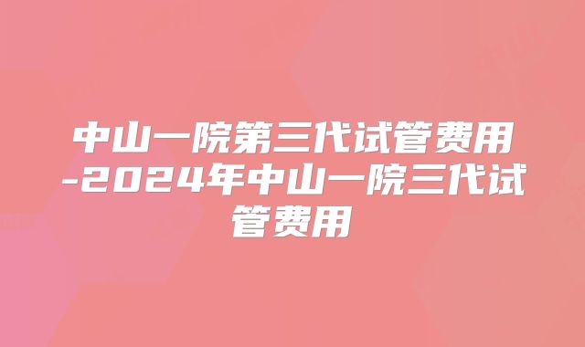 中山一院第三代试管费用-2024年中山一院三代试管费用