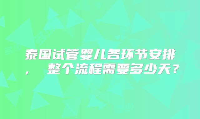 泰国试管婴儿各环节安排， 整个流程需要多少天？