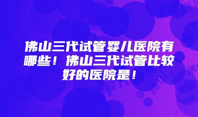 佛山三代试管婴儿医院有哪些！佛山三代试管比较好的医院是！