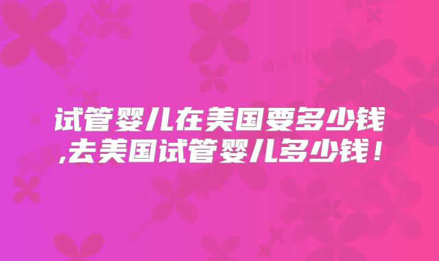 试管婴儿在美国要多少钱,去美国试管婴儿多少钱！