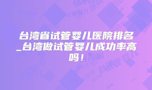 台湾省试管婴儿医院排名_台湾做试管婴儿成功率高吗！