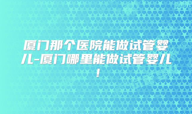 厦门那个医院能做试管婴儿-厦门哪里能做试管婴儿！