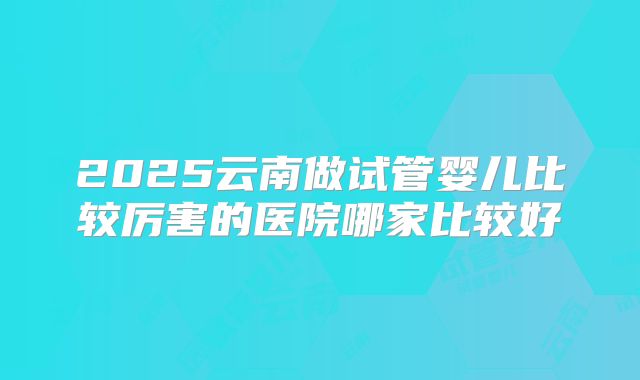 2025云南做试管婴儿比较厉害的医院哪家比较好