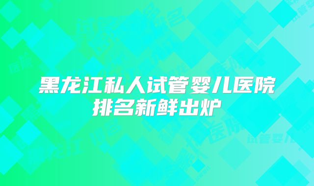 黑龙江私人试管婴儿医院排名新鲜出炉