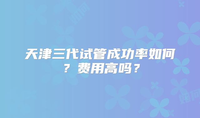 天津三代试管成功率如何?费用高吗?