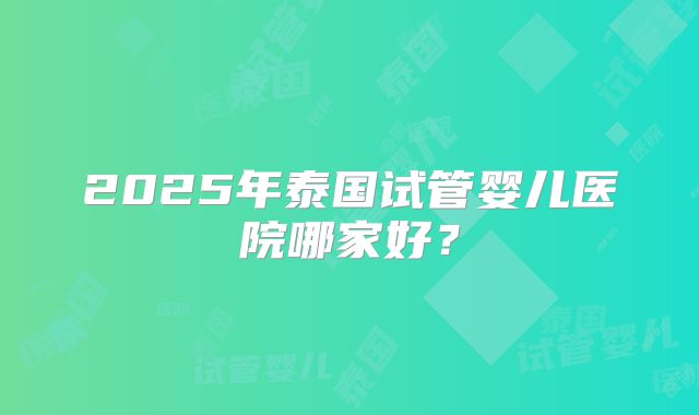 2025年泰国试管婴儿医院哪家好？