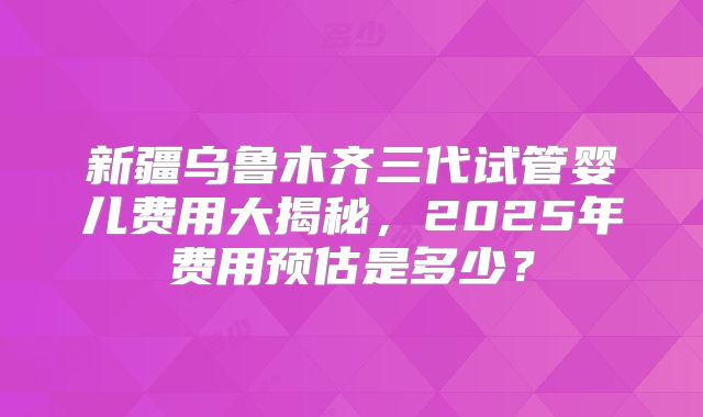 新疆乌鲁木齐三代试管婴儿费用大揭秘，2025年费用预估是多少？
