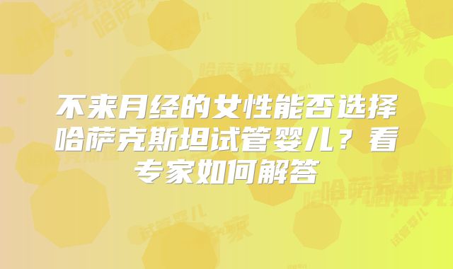不来月经的女性能否选择哈萨克斯坦试管婴儿？看专家如何解答