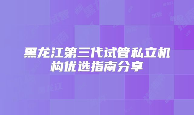 黑龙江第三代试管私立机构优选指南分享