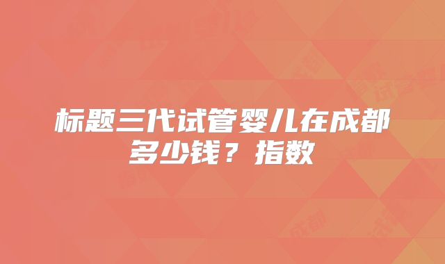 标题三代试管婴儿在成都多少钱？指数
