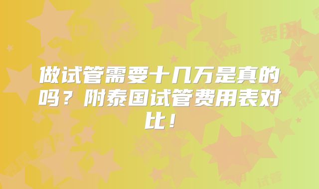 做试管需要十几万是真的吗？附泰国试管费用表对比！