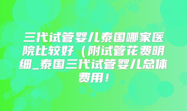 三代试管婴儿泰国哪家医院比较好(附试管花费明细_泰国三代试管婴儿总体费用!