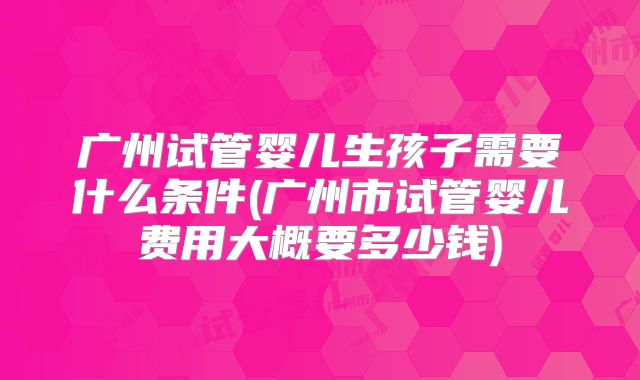 广州试管婴儿生孩子需要什么条件(广州市试管婴儿费用大概要多少钱)