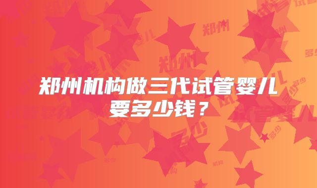 郑州机构做三代试管婴儿要多少钱？