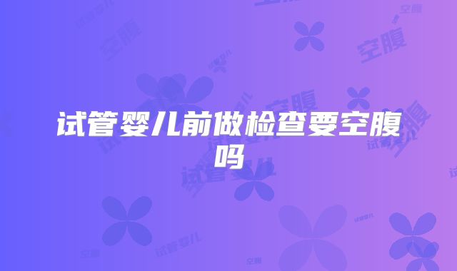 试管婴儿前做检查要空腹吗