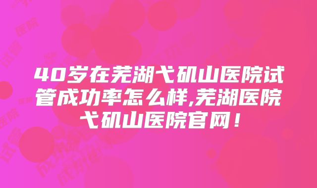 40岁在芜湖弋矶山医院试管成功率怎么样,芜湖医院弋矶山医院官网!
