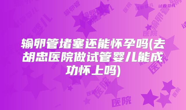 输卵管堵塞还能怀孕吗(去胡忠医院做试管婴儿能成功怀上吗)