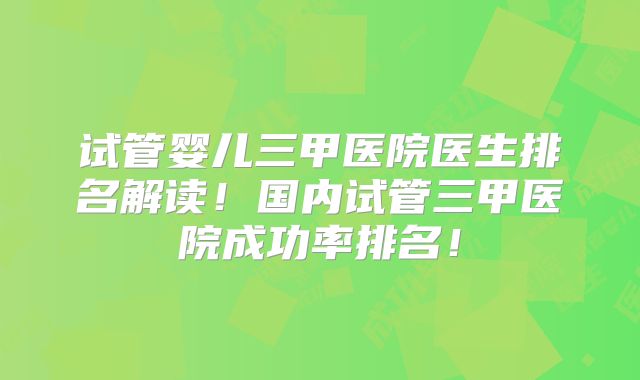试管婴儿三甲医院医生排名解读！国内试管三甲医院成功率排名！