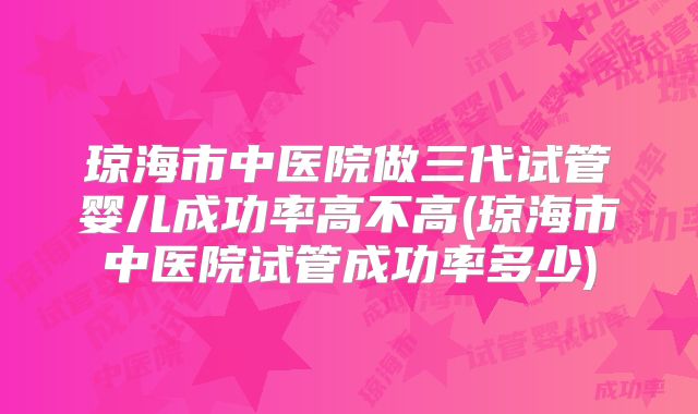 琼海市中医院做三代试管婴儿成功率高不高(琼海市中医院试管成功率多少)