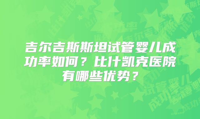 吉尔吉斯斯坦试管婴儿成功率如何？比什凯克医院有哪些优势？