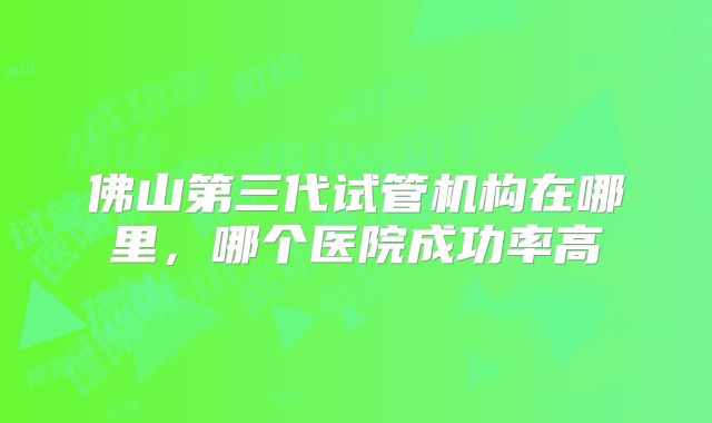 佛山第三代试管机构在哪里，哪个医院成功率高
