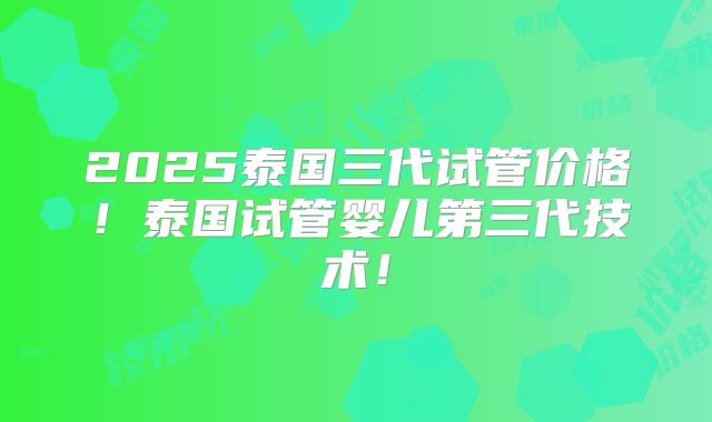 2025泰国三代试管价格！泰国试管婴儿第三代技术！