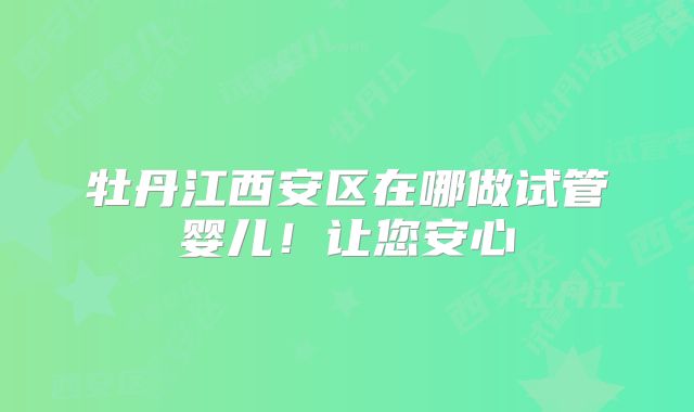 牡丹江西安区在哪做试管婴儿！让您安心