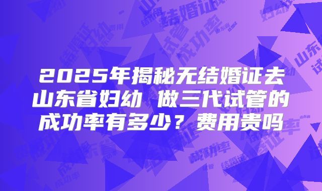 2025年揭秘无结婚证去山东省妇幼 做三代试管的成功率有多少?费用贵吗
