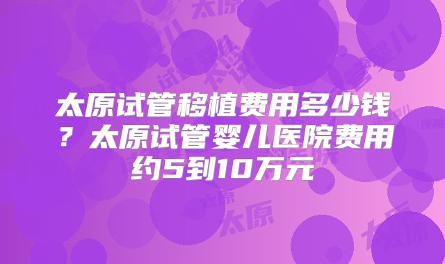太原试管移植费用多少钱？太原试管婴儿医院费用约5到10万元